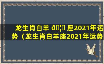 龙生肖白羊 🦄 座2021年运势（龙生肖白羊座2021年运势及运程）